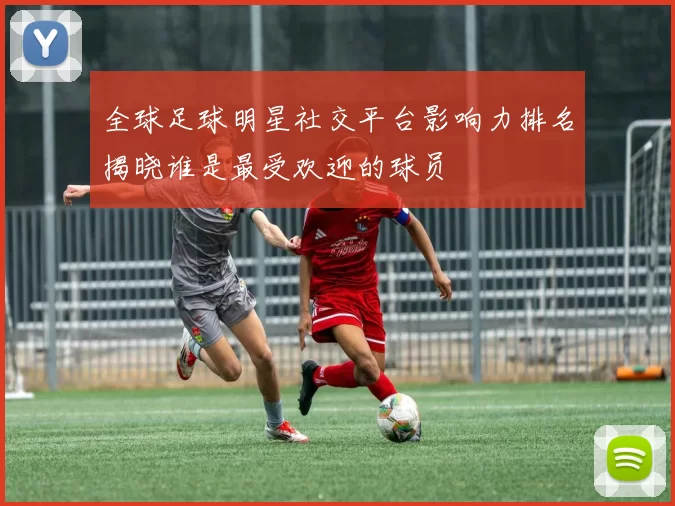全球足球明星社交平台影响力排名揭晓谁是最受欢迎的球员