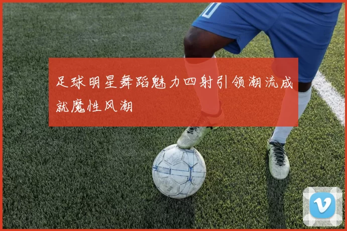 足球明星舞蹈魅力四射引领潮流成就魔性风潮