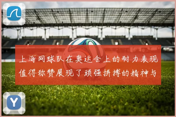 上海网球队在奥运会上的耐力表现值得称赞展现了顽强拼搏的精神与团队合作的力量