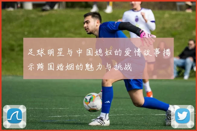 足球明星与中国媳妇的爱情故事揭示跨国婚姻的魅力与挑战
