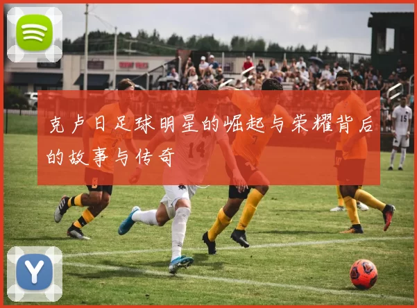 克卢日足球明星的崛起与荣耀背后的故事与传奇
