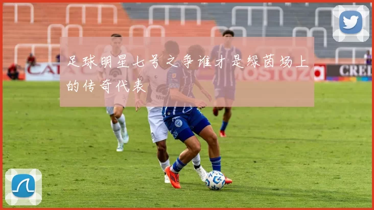 足球明星七号之争谁才是绿茵场上的传奇代表