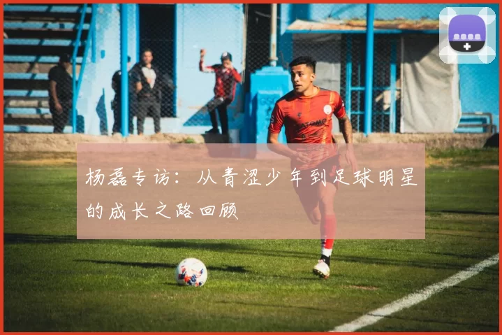 杨磊专访：从青涩少年到足球明星的成长之路回顾