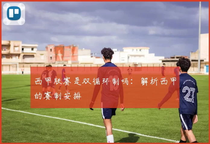 西甲联赛是双循环制吗：解析西甲的赛制安排