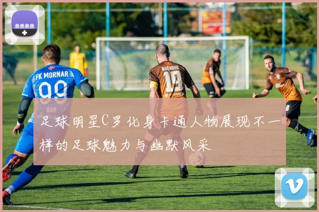 足球明星C罗化身卡通人物展现不一样的足球魅力与幽默风采