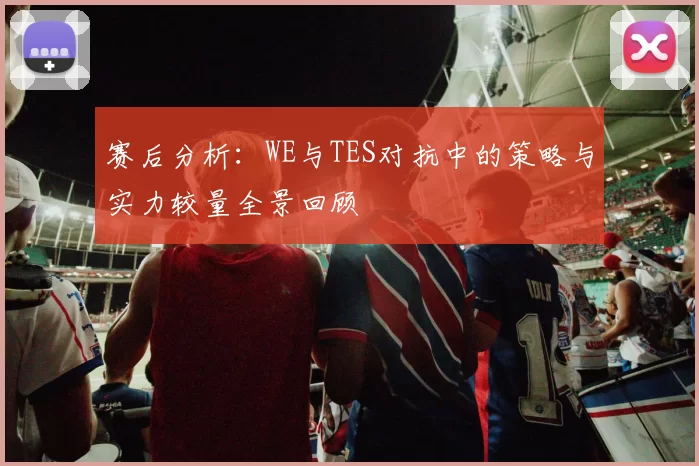 赛后分析：WE与TES对抗中的策略与实力较量全景回顾