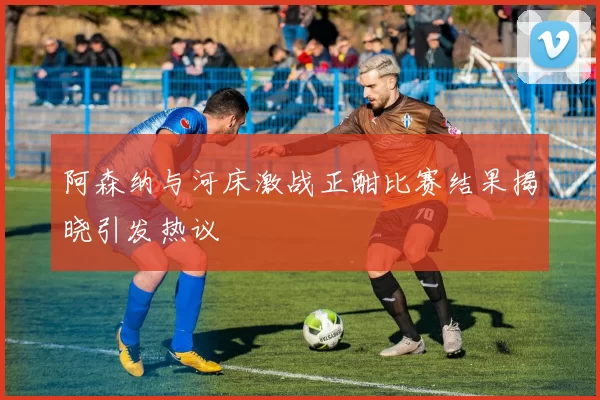 阿森纳与河床激战正酣比赛结果揭晓引发热议