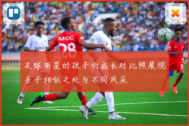 足球明星的孩子们成长对比照展现亲子相似之处与不同风采