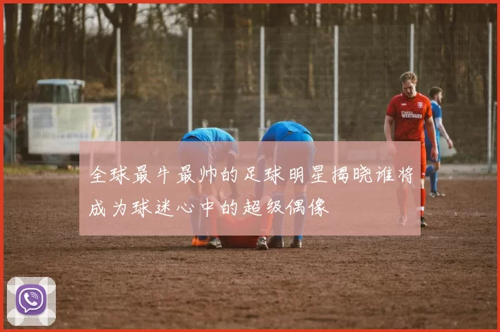 全球最牛最帅的足球明星揭晓谁将成为球迷心中的超级偶像