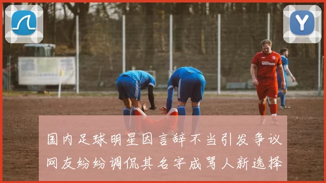 国内足球明星因言辞不当引发争议网友纷纷调侃其名字成骂人新选择