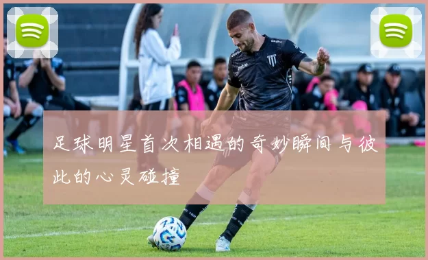足球明星首次相遇的奇妙瞬间与彼此的心灵碰撞
