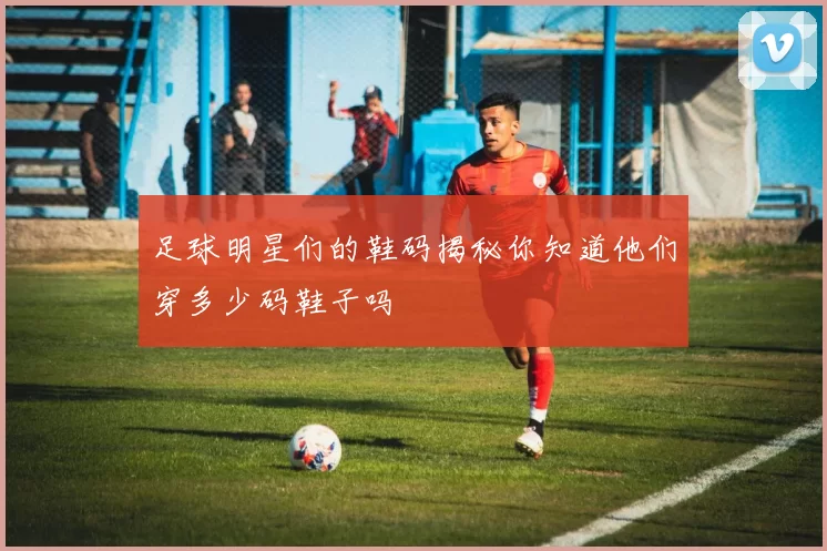 足球明星们的鞋码揭秘你知道他们穿多少码鞋子吗