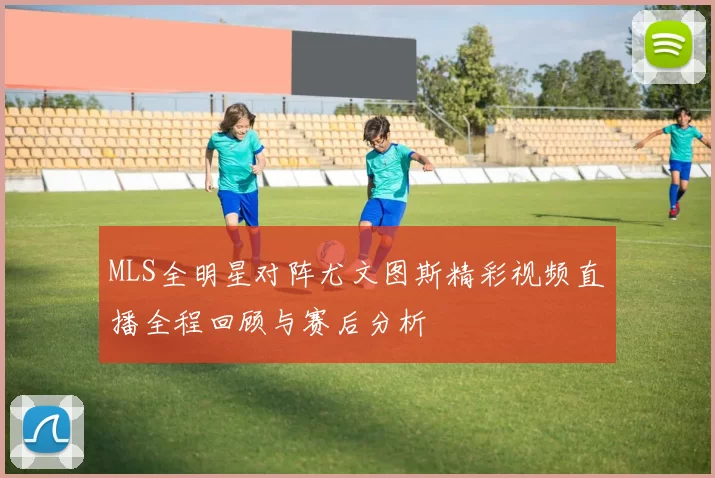 MLS全明星对阵尤文图斯精彩视频直播全程回顾与赛后分析