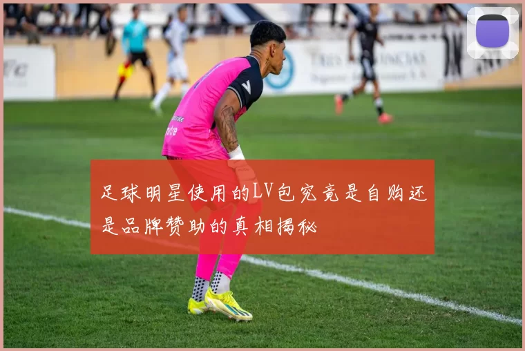 足球明星使用的LV包究竟是自购还是品牌赞助的真相揭秘