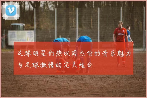 足球明星们热议周杰伦的音乐魅力与足球激情的完美结合