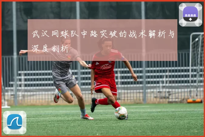 武汉网球队中路突破的战术解析与深度剖析