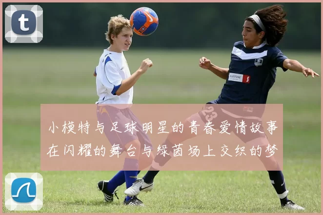 小模特与足球明星的青春爱情故事在闪耀的舞台与绿茵场上交织的梦想与追逐