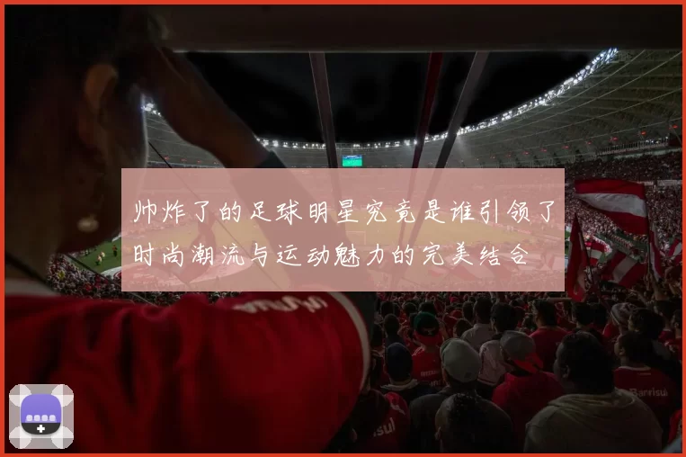 帅炸了的足球明星究竟是谁引领了时尚潮流与运动魅力的完美结合