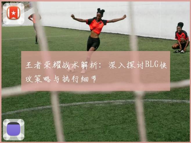王者荣耀战术解析：深入探讨BLG快攻策略与执行细节