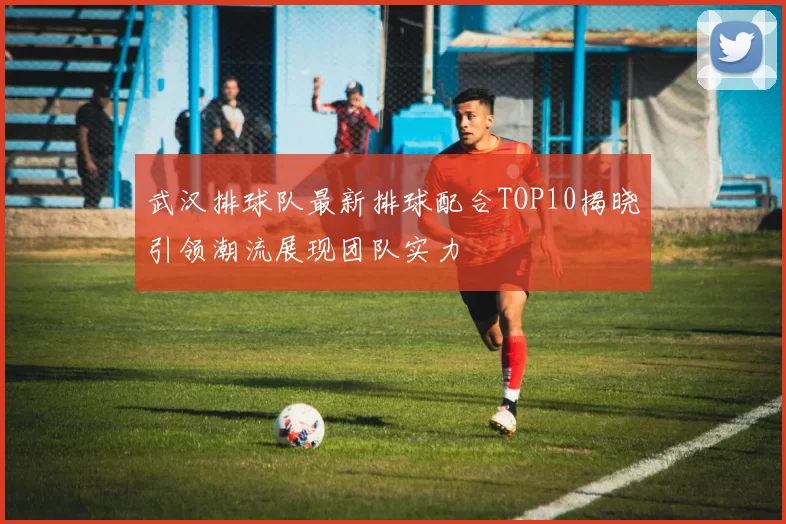 武汉排球队最新排球配合TOP10揭晓引领潮流展现团队实力