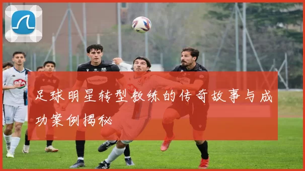 足球明星转型教练的传奇故事与成功案例揭秘