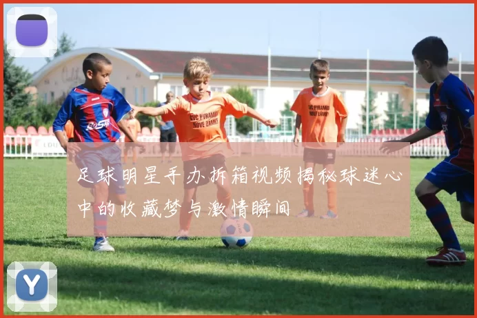 足球明星手办拆箱视频揭秘球迷心中的收藏梦与激情瞬间