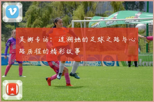 吴娜专访：追溯她的足球之路与心路历程的精彩故事