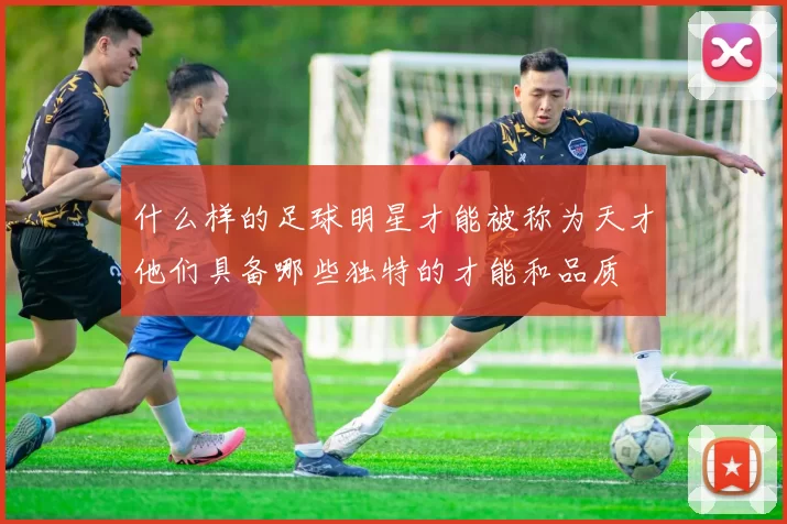 什么样的足球明星才能被称为天才他们具备哪些独特的才能和品质