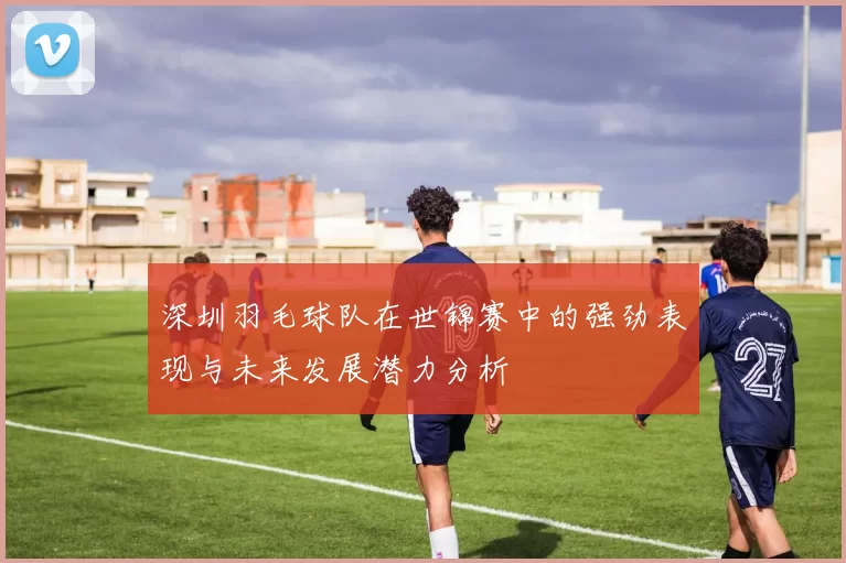 深圳羽毛球队在世锦赛中的强劲表现与未来发展潜力分析