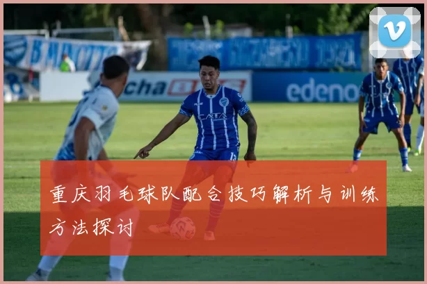 重庆羽毛球队配合技巧解析与训练方法探讨