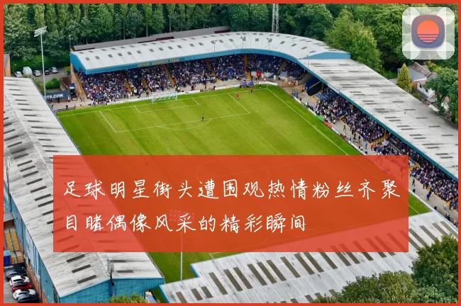 足球明星街头遭围观热情粉丝齐聚目睹偶像风采的精彩瞬间