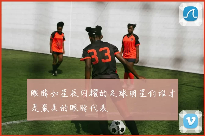 眼睛如星辰闪耀的足球明星们谁才是最美的眼睛代表