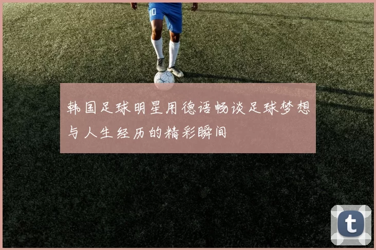 韩国足球明星用德语畅谈足球梦想与人生经历的精彩瞬间