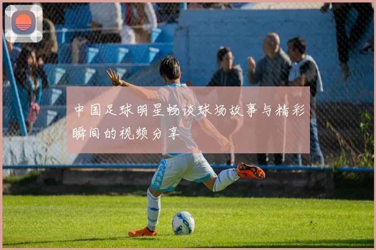 中国足球明星畅谈球场故事与精彩瞬间的视频分享