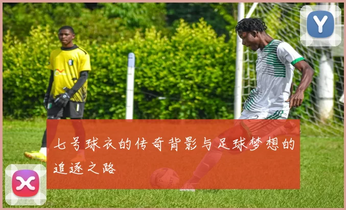七号球衣的传奇背影与足球梦想的追逐之路