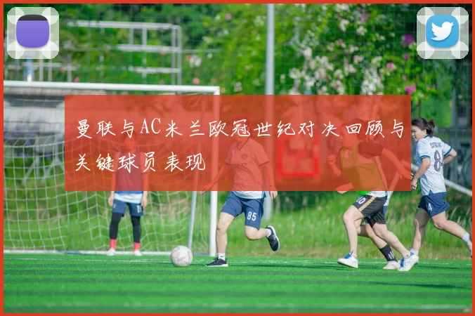 曼联与AC米兰欧冠世纪对决回顾与关键球员表现