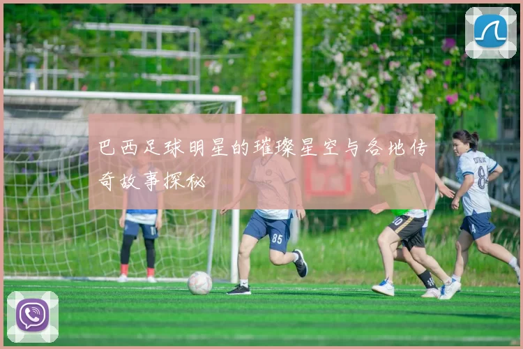 巴西足球明星的璀璨星空与各地传奇故事探秘