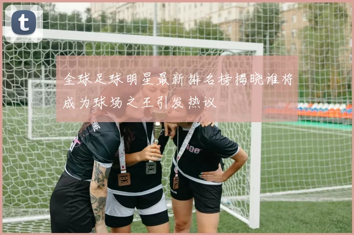 全球足球明星最新排名榜揭晓谁将成为球场之王引发热议