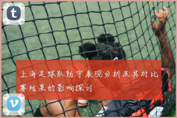 上海足球队防守表现分析及其对比赛结果的影响探讨