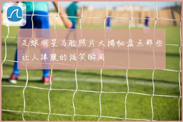 足球明星马脸照片大揭秘盘点那些让人捧腹的搞笑瞬间